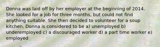 Donna was laid off by her employer at the beginning of 2014. She looked for a job for three months, but could not find anything suitable. She then decided to volunteer for a soup kitchen. Donna is considered to be a) unemployed b) underemployed c) a discouraged worker d) a part time worker e) employed