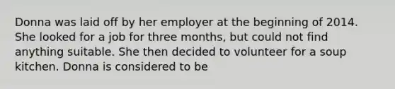 Donna was laid off by her employer at the beginning of 2014. She looked for a job for three months, but could not find anything suitable. She then decided to volunteer for a soup kitchen. Donna is considered to be