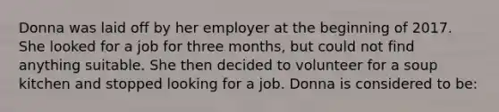 Donna was laid off by her employer at the beginning of 2017. She looked for a job for three months, but could not find anything suitable. She then decided to volunteer for a soup kitchen and stopped looking for a job. Donna is considered to be: