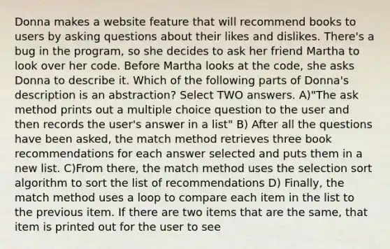 Donna makes a website feature that will recommend books to users by asking questions about their likes and dislikes. There's a bug in the program, so she decides to ask her friend Martha to look over her code. Before Martha looks at the code, she asks Donna to describe it. Which of the following parts of Donna's description is an abstraction? Select TWO answers. A)"The ask method prints out a multiple choice question to the user and then records the user's answer in a list" B) After all the questions have been asked, the match method retrieves three book recommendations for each answer selected and puts them in a new list. C)From there, the match method uses the selection sort algorithm to sort the list of recommendations D) Finally, the match method uses a loop to compare each item in the list to the previous item. If there are two items that are the same, that item is printed out for the user to see