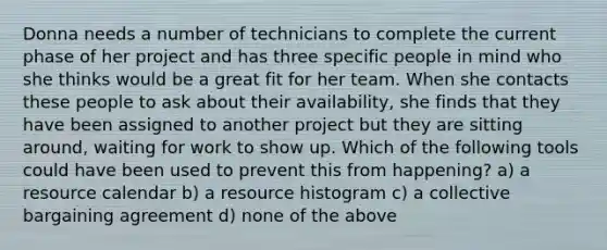 Donna needs a number of technicians to complete the current phase of her project and has three specific people in mind who she thinks would be a great fit for her team. When she contacts these people to ask about their availability, she finds that they have been assigned to another project but they are sitting around, waiting for work to show up. Which of the following tools could have been used to prevent this from happening? a) a resource calendar b) a resource histogram c) a collective bargaining agreement d) none of the above