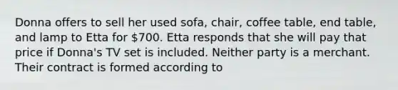 Donna offers to sell her used sofa, chair, coffee table, end table, and lamp to Etta for 700. Etta responds that she will pay that price if Donna's TV set is included. Neither party is a merchant. Their contract is formed according to