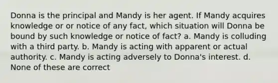 Donna is the principal and Mandy is her agent. If Mandy acquires knowledge or or notice of any fact, which situation will Donna be bound by such knowledge or notice of fact? a. Mandy is colluding with a third party. b. Mandy is acting with apparent or actual authority. c. Mandy is acting adversely to Donna's interest. d. None of these are correct