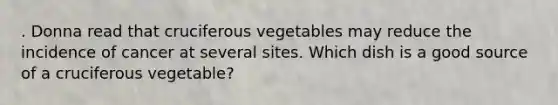 . Donna read that cruciferous vegetables may reduce the incidence of cancer at several sites. Which dish is a good source of a cruciferous vegetable?