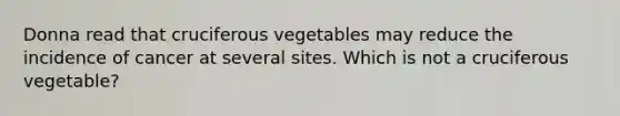 Donna read that cruciferous vegetables may reduce the incidence of cancer at several sites. Which is not a cruciferous vegetable?