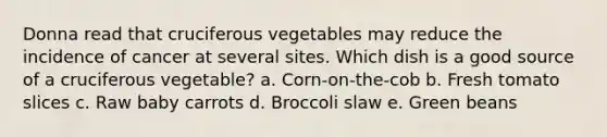 Donna read that cruciferous vegetables may reduce the incidence of cancer at several sites. Which dish is a good source of a cruciferous vegetable? a. Corn-on-the-cob b. Fresh tomato slices c. Raw baby carrots d. Broccoli slaw e. Green beans