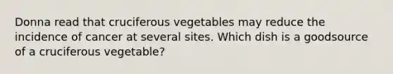 Donna read that cruciferous vegetables may reduce the incidence of cancer at several sites. Which dish is a goodsource of a cruciferous vegetable?