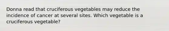 Donna read that cruciferous vegetables may reduce the incidence of cancer at several sites. Which vegetable is a cruciferous vegetable?