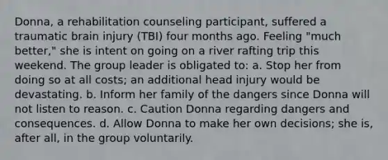 Donna, a rehabilitation counseling participant, suffered a traumatic brain injury (TBI) four months ago. Feeling "much better," she is intent on going on a river rafting trip this weekend. The group leader is obligated to: a. Stop her from doing so at all costs; an additional head injury would be devastating. b. Inform her family of the dangers since Donna will not listen to reason. c. Caution Donna regarding dangers and consequences. d. Allow Donna to make her own decisions; she is, after all, in the group voluntarily.