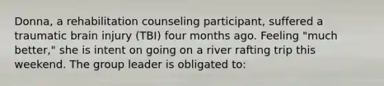 Donna, a rehabilitation counseling participant, suffered a traumatic brain injury (TBI) four months ago. Feeling "much better," she is intent on going on a river rafting trip this weekend. The group leader is obligated to: