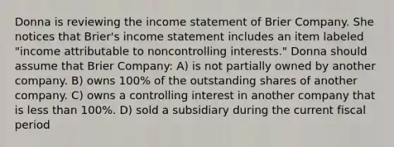 Donna is reviewing the income statement of Brier Company. She notices that Brier's income statement includes an item labeled "income attributable to noncontrolling interests." Donna should assume that Brier Company: A) is not partially owned by another company. B) owns 100% of the outstanding shares of another company. C) owns a controlling interest in another company that is less than 100%. D) sold a subsidiary during the current fiscal period