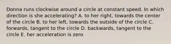 Donna runs clockwise around a circle at constant speed. In which direction is she accelerating? A. to her right, towards the center of the circle B. to her left, towards the outside of the circle C. forwards, tangent to the circle D. backwards, tangent to the circle E. her acceleration is zero