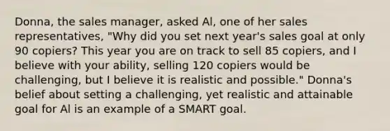 Donna, the sales manager, asked Al, one of her sales representatives, "Why did you set next year's sales goal at only 90 copiers? This year you are on track to sell 85 copiers, and I believe with your ability, selling 120 copiers would be challenging, but I believe it is realistic and possible." Donna's belief about setting a challenging, yet realistic and attainable goal for Al is an example of a SMART goal.