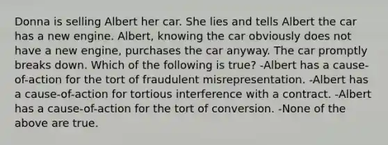 Donna is selling Albert her car. She lies and tells Albert the car has a new engine. Albert, knowing the car obviously does not have a new engine, purchases the car anyway. The car promptly breaks down. Which of the following is true? -Albert has a cause-of-action for the tort of fraudulent misrepresentation. -Albert has a cause-of-action for tortious interference with a contract. -Albert has a cause-of-action for the tort of conversion. -None of the above are true.