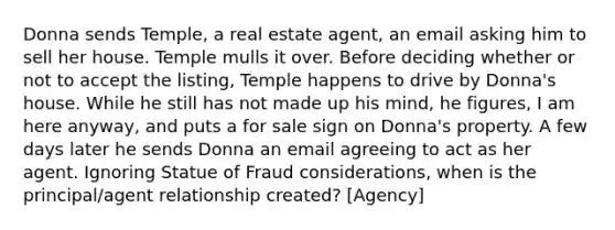 Donna sends Temple, a real estate agent, an email asking him to sell her house. Temple mulls it over. Before deciding whether or not to accept the listing, Temple happens to drive by Donna's house. While he still has not made up his mind, he figures, I am here anyway, and puts a for sale sign on Donna's property. A few days later he sends Donna an email agreeing to act as her agent. Ignoring Statue of Fraud considerations, when is the principal/agent relationship created? [Agency]