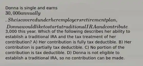 Donna is single and earns 30,000 annually. She is covered under her employers retirement plan, Donna would like to start a traditional IRA and contribute3,000 this year. Which of the following describes her ability to establish a traditional IRA and the tax treatment of her contribution? A) Her contribution is fully tax deductible. B) Her contribution is partially tax deductible. C) No portion of the contribution is tax deductible. D) Donna is not eligible to establish a traditional IRA, so no contribution can be made.