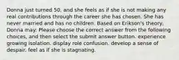 Donna just turned 50, and she feels as if she is not making any real contributions through the career she has chosen. She has never married and has no children. Based on Erikson's theory, Donna may: Please choose the correct answer from the following choices, and then select the submit answer button. experience growing isolation. display role confusion. develop a sense of despair. feel as if she is stagnating.