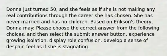 Donna just turned 50, and she feels as if she is not making any real contributions through the career she has chosen. She has never married and has no children. Based on Erikson's theory, Donna may: Please choose the correct answer from the following choices, and then select the submit answer button. experience growing isolation. display role confusion. develop a sense of despair. feel as if she is stagnating.