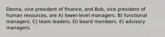 Donna, vice president of finance, and Bob, vice president of human resources, are A) lower-level managers. B) functional managers. C) team leaders. D) board members. E) advisory managers.