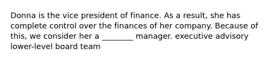 Donna is the vice president of finance. As a result, she has complete control over the finances of her company. Because of this, we consider her a ________ manager. executive advisory lower-level board team