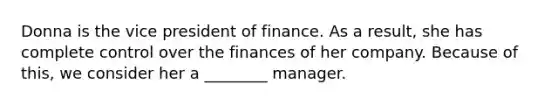 Donna is the vice president of finance. As a result, she has complete control over the finances of her company. Because of this, we consider her a ________ manager.