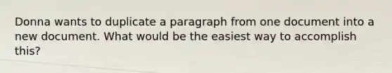 Donna wants to duplicate a paragraph from one document into a new document. What would be the easiest way to accomplish this?