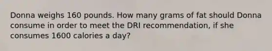 Donna weighs 160 pounds. How many grams of fat should Donna consume in order to meet the DRI recommendation, if she consumes 1600 calories a day?