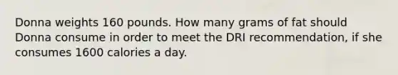 Donna weights 160 pounds. How many grams of fat should Donna consume in order to meet the DRI recommendation, if she consumes 1600 calories a day.