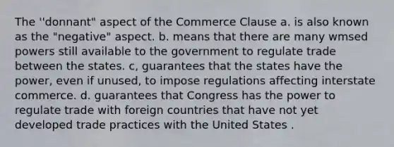 The ''donnant" aspect of the Commerce Clause a. is also known as the "negative" aspect. b. means that there are many wmsed powers still available to the government to regulate trade between the states. c, guarantees that the states have the power, even if unused, to impose regulations affecting interstate commerce. d. guarantees that Congress has the power to regulate trade with foreign countries that have not yet developed trade practices with the United States .