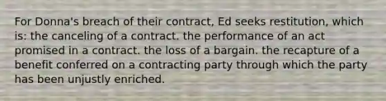 For Donna's breach of their contract, Ed seeks restitution, which is: the canceling of a contract. the performance of an act promised in a contract. the loss of a bargain. the recapture of a benefit conferred on a contracting party through which the party has been unjustly enriched.