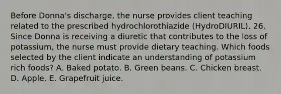 Before Donna's discharge, the nurse provides client teaching related to the prescribed hydrochlorothiazide (HydroDIURIL). 26. Since Donna is receiving a diuretic that contributes to the loss of potassium, the nurse must provide dietary teaching. Which foods selected by the client indicate an understanding of potassium rich foods? A. Baked potato. B. Green beans. C. Chicken breast. D. Apple. E. Grapefruit juice.