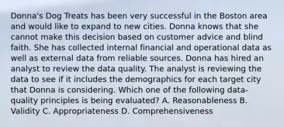 Donna's Dog Treats has been very successful in the Boston area and would like to expand to new cities. Donna knows that she cannot make this decision based on customer advice and blind faith. She has collected internal financial and operational data as well as external data from reliable sources. Donna has hired an analyst to review the data quality. The analyst is reviewing the data to see if it includes the demographics for each target city that Donna is considering. Which one of the following data-quality principles is being evaluated? A. Reasonableness B. Validity C. Appropriateness D. Comprehensiveness