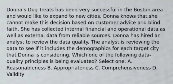 Donna's Dog Treats has been very successful in the Boston area and would like to expand to new cities. Donna knows that she cannot make this decision based on customer advice and blind faith. She has collected internal financial and operational data as well as external data from reliable sources. Donna has hired an analyst to review the data quality. The analyst is reviewing the data to see if it includes the demographics for each target city that Donna is considering. Which one of the following data-quality principles is being evaluated? Select one: A. Reasonableness B. Appropriateness C. Comprehensiveness D. Validity