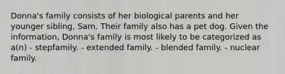 Donna's family consists of her biological parents and her younger sibling, Sam. Their family also has a pet dog. Given the information, Donna's family is most likely to be categorized as a(n) - stepfamily. - extended family. - blended family. - nuclear family.