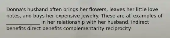 Donna's husband often brings her flowers, leaves her little love notes, and buys her expensive jewelry. These are all examples of ______________ in her relationship with her husband. indirect benefits direct benefits complementarity reciprocity