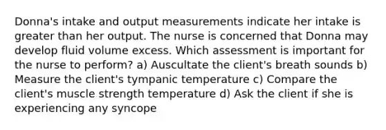 Donna's intake and output measurements indicate her intake is greater than her output. The nurse is concerned that Donna may develop fluid volume excess. Which assessment is important for the nurse to perform? a) Auscultate the client's breath sounds b) Measure the client's tympanic temperature c) Compare the client's muscle strength temperature d) Ask the client if she is experiencing any syncope