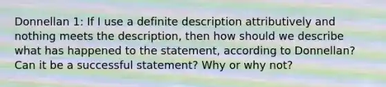 Donnellan 1: If I use a definite description attributively and nothing meets the description, then how should we describe what has happened to the statement, according to Donnellan? Can it be a successful statement? Why or why not?