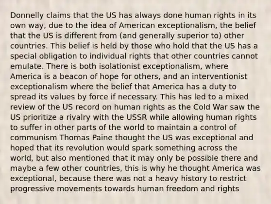 Donnelly claims that the US has always done human rights in its own way, due to the idea of American exceptionalism, the belief that the US is different from (and generally superior to) other countries. This belief is held by those who hold that the US has a special obligation to individual rights that other countries cannot emulate. There is both isolationist exceptionalism, where America is a beacon of hope for others, and an interventionist exceptionalism where the belief that America has a duty to spread its values by force if necessary. This has led to a mixed review of the US record on human rights as the Cold War saw the US prioritize a rivalry with the USSR while allowing human rights to suffer in other parts of the world to maintain a control of communism Thomas Paine thought the US was exceptional and hoped that its revolution would spark something across the world, but also mentioned that it may only be possible there and maybe a few other countries, this is why he thought America was exceptional, because there was not a heavy history to restrict progressive movements towards human freedom and rights