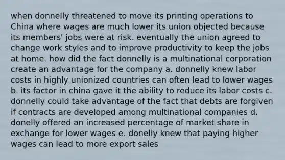 when donnelly threatened to move its printing operations to China where wages are much lower its union objected because its members' jobs were at risk. eventually the union agreed to change work styles and to improve productivity to keep the jobs at home. how did the fact donnelly is a multinational corporation create an advantage for the company a. donnelly knew labor costs in highly unionized countries can often lead to lower wages b. its factor in china gave it the ability to reduce its labor costs c. donnelly could take advantage of the fact that debts are forgiven if contracts are developed among multinational companies d. donelly offered an increased percentage of market share in exchange for lower wages e. donelly knew that paying higher wages can lead to more export sales