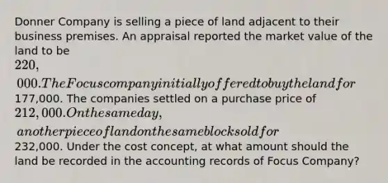 Donner Company is selling a piece of land adjacent to their business premises. An appraisal reported the market value of the land to be 220,000. The Focus company initially offered to buy the land for177,000. The companies settled on a purchase price of 212,000. On the same day, another piece of land on the same block sold for232,000. Under the cost concept, at what amount should the land be recorded in the accounting records of Focus Company?