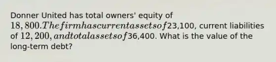 Donner United has total owners' equity of 18,800. The firm has current assets of23,100, current liabilities of 12,200, and total assets of36,400. What is the value of the long-term debt?