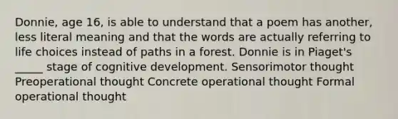 Donnie, age 16, is able to understand that a poem has another, less literal meaning and that the words are actually referring to life choices instead of paths in a forest. Donnie is in Piaget's _____ stage of cognitive development. Sensorimotor thought Preoperational thought Concrete operational thought Formal operational thought