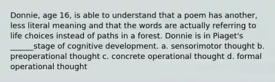 Donnie, age 16, is able to understand that a poem has another, less literal meaning and that the words are actually referring to life choices instead of paths in a forest. Donnie is in Piaget's ______stage of cognitive development. a. sensorimotor thought b. preoperational thought c. concrete operational thought d. formal operational thought