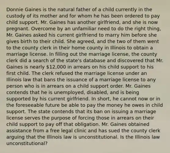 Donnie Gaines is the natural father of a child currently in the custody of its mother and for whom he has been ordered to pay child support. Mr. Gaines has another girlfriend, and she is now pregnant. Overcome by an unfamiliar need to do the right thing, Mr. Gaines asked his current girlfriend to marry him before she gives birth to their child. She agreed, and the two of them went to the county clerk in their home county in Illinois to obtain a marriage license. In filling out the marriage license, the county clerk did a search of the state's database and discovered that Mr. Gaines is nearly 12,000 in arrears on his child support to his first child. The clerk refused the marriage license under an Illinois law that bans the issuance of a marriage license to any person who is in arrears on a child support order. Mr. Gaines contends that he is unemployed, disabled, and is being supported by his current girlfriend. In short, he cannot now or in the foreseeable future be able to pay the money he owes in child support. The state contends that its ban on issuing a marriage license serves the purpose of forcing those in arrears on their child support to pay off that obligation. Mr. Gaines obtained assistance from a free legal clinic and has sued the county clerk arguing that the Illinois law is unconstitutional. Is the Illinois law unconstitutional?