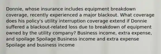 Donnie, whose insurance includes equipment breakdown coverage, recently experienced a major blackout. What coverage does his policy's utility interruption coverage extend if Donnie suffered a blackout-related loss due to breakdown of equipment owned by the utility company? Business income, extra expense, and spoilage Spoilage Business income and extra expense Spoilage and business income