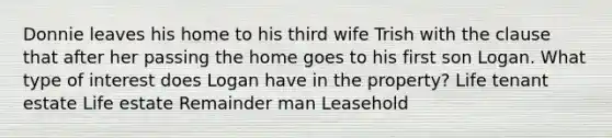 Donnie leaves his home to his third wife Trish with the clause that after her passing the home goes to his first son Logan. What type of interest does Logan have in the property? Life tenant estate Life estate Remainder man Leasehold