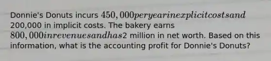 Donnie's Donuts incurs 450,000 per year in explicit costs and200,000 in implicit costs. The bakery earns 800,000 in revenues and has2 million in net worth. Based on this information, what is the accounting profit for Donnie's Donuts?