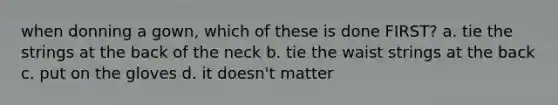 when donning a gown, which of these is done FIRST? a. tie the strings at the back of the neck b. tie the waist strings at the back c. put on the gloves d. it doesn't matter