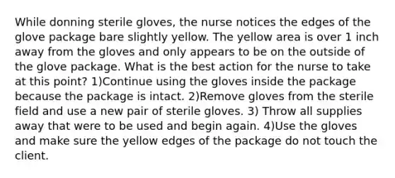 While donning sterile gloves, the nurse notices the edges of the glove package bare slightly yellow. The yellow area is over 1 inch away from the gloves and only appears to be on the outside of the glove package. What is the best action for the nurse to take at this point? 1)Continue using the gloves inside the package because the package is intact. 2)Remove gloves from the sterile field and use a new pair of sterile gloves. 3) Throw all supplies away that were to be used and begin again. 4)Use the gloves and make sure the yellow edges of the package do not touch the client.