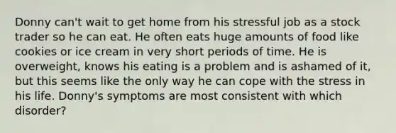 Donny can't wait to get home from his stressful job as a stock trader so he can eat. He often eats huge amounts of food like cookies or ice cream in very short periods of time. He is overweight, knows his eating is a problem and is ashamed of it, but this seems like the only way he can cope with the stress in his life. Donny's symptoms are most consistent with which disorder?